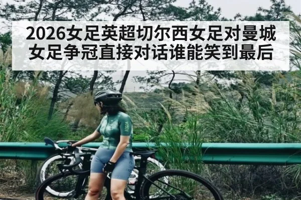 2026女足英超切尔西女足对曼城女足争冠直接对话谁能笑到最后
