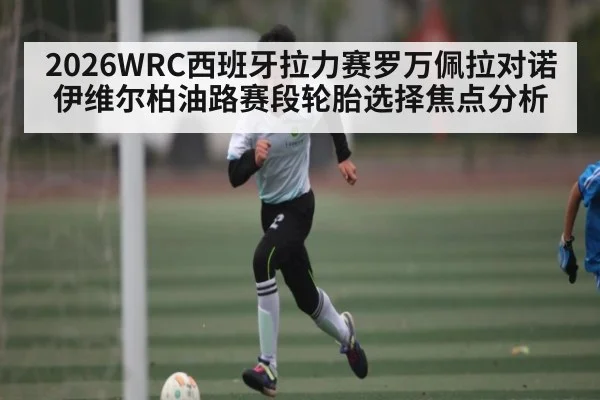 2026WRC西班牙拉力赛罗万佩拉对诺伊维尔柏油路赛段轮胎选择焦点分析