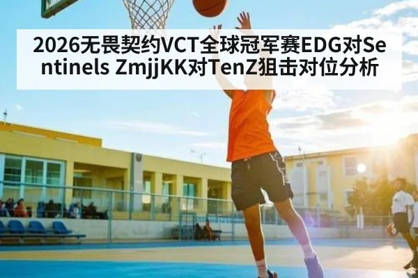 2026无畏契约VCT全球冠军赛EDG对Sentinels ZmjjKK对TenZ狙击对位分析